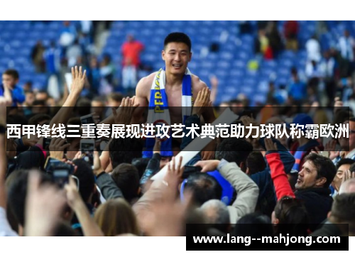 西甲锋线三重奏展现进攻艺术典范助力球队称霸欧洲