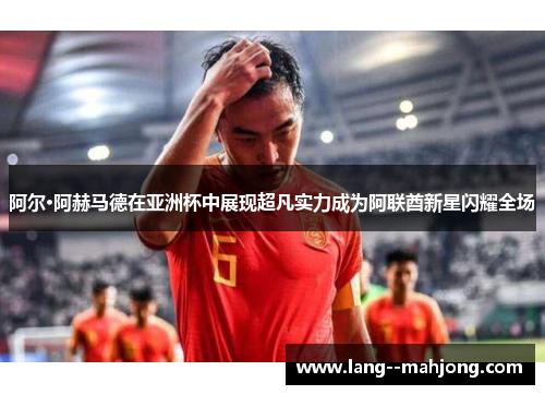 阿尔·阿赫马德在亚洲杯中展现超凡实力成为阿联酋新星闪耀全场 阿尔·阿赫马德在亚洲杯中展现超凡实力成为阿联酋新星闪耀全场