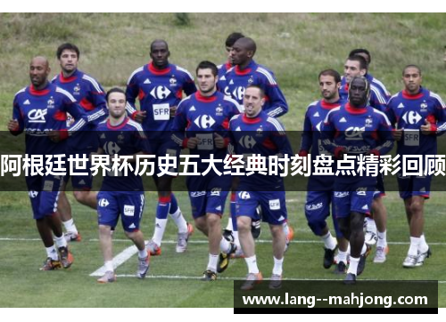 阿根廷世界杯历史五大经典时刻盘点精彩回顾 阿根廷世界杯历史五大经典时刻盘点精彩回顾