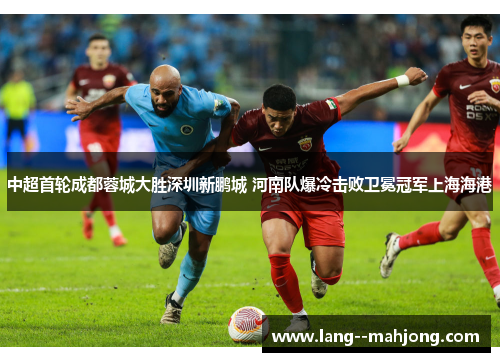 中超首轮成都蓉城大胜深圳新鹏城 河南队爆冷击败卫冕冠军上海海港 中超首轮成都蓉城大胜深圳新鹏城 河南队爆冷击败卫冕冠军上海海港