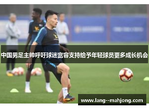 中国男足主帅呼吁球迷宽容支持给予年轻球员更多成长机会 中国男足主帅呼吁球迷宽容支持给予年轻球员更多成长机会