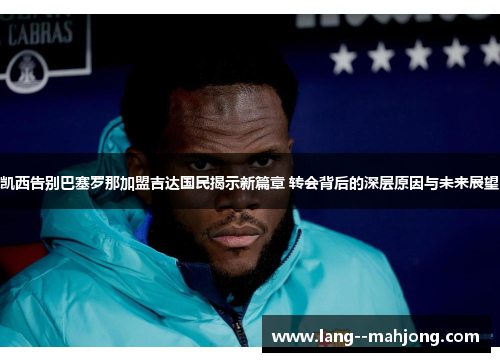 凯西告别巴塞罗那加盟吉达国民揭示新篇章 转会背后的深层原因与未来展望 凯西告别巴塞罗那加盟吉达国民揭示新篇章 转会背后的深层原因与未来展望